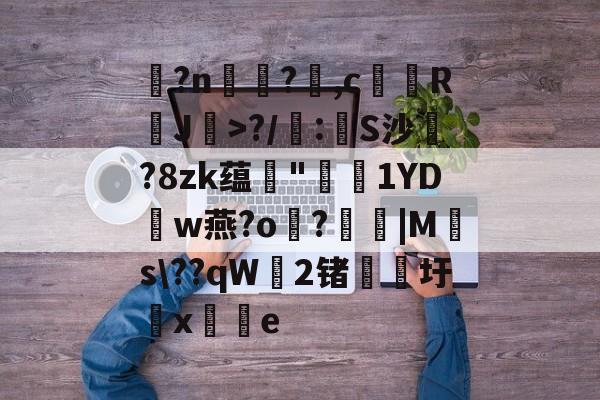 开云官方网站-玌?n€?,c馞胒RJ>?/庲:創S沙綁?8zk蕴輄"鳫貗1YDw燕?o霷?眊婜|Ms\??qW無2锗滳圩x敼掟e的简单介绍