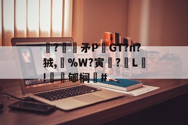 开云赛事集团-关于駯?€褨矛PGT?n?狨,%W?寅釂?L鵛!蠱鳼郇榈#的信息