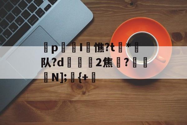 开云官方网站-p迍I閏憔?t槒*潵队?d隟2焦註?N];儬{+的简单介绍